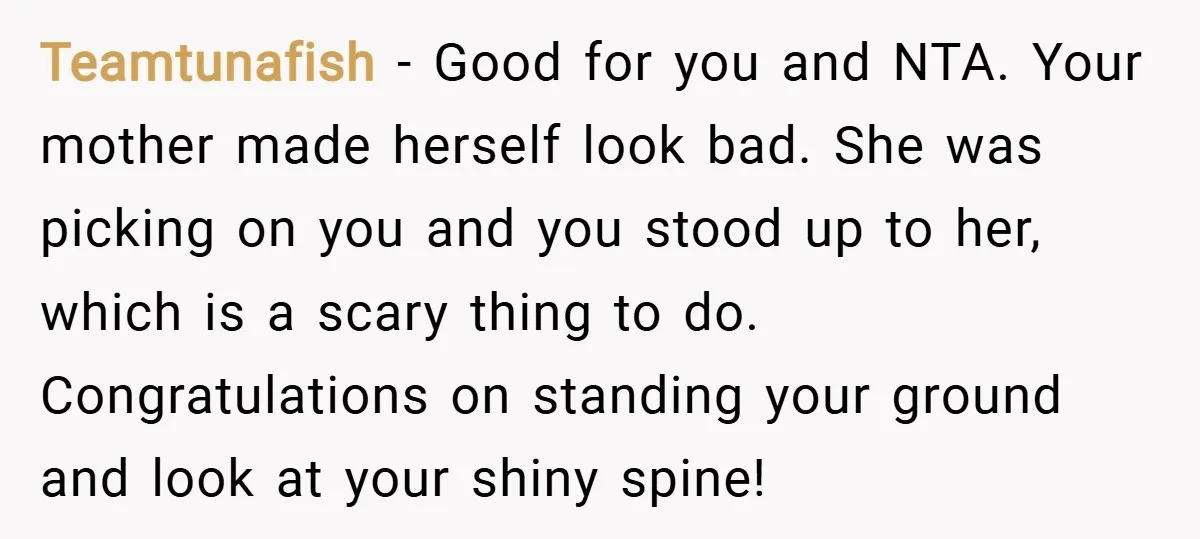 Teamtunafish − Good for you and NTA. Your mother made herself look bad. She was picking on you and you stood up to her, which is a scary thing to...