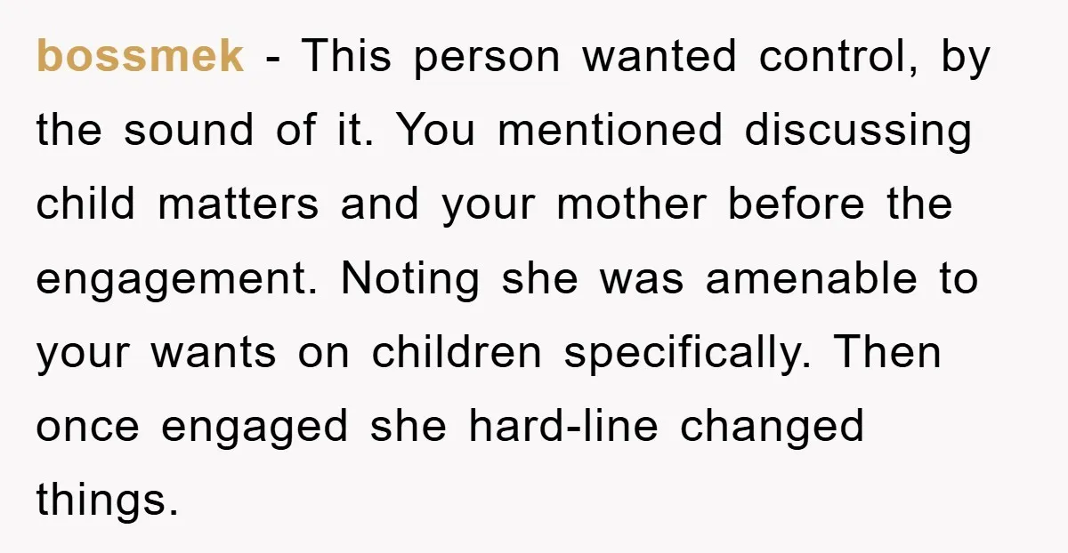 bossmek − This person wanted control, by the sound of it. You mentioned discussing child matters and your mother before the engagement. Noting she was amenable to your wants on...