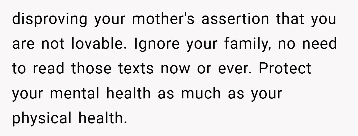 disproving your mother's assertion that you are not lovable. Ignore your family, no need to read those texts now or ever. Protect your mental health as much as your physical...
