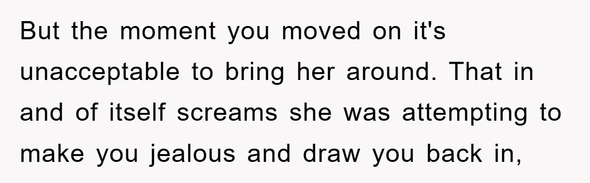But the moment you moved on it's unacceptable to bring her around. That in and of itself screams she was attempting to make you jealous and draw you back in,