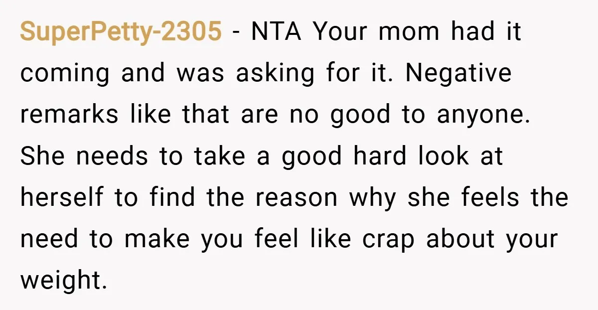 SuperPetty-2305 − NTA Your mom had it coming and was asking for it. Negative remarks like that are no good to anyone. She needs to take a good hard look...