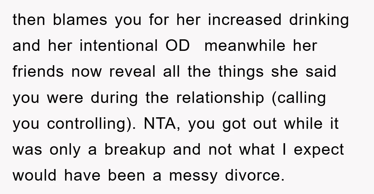 then blames you for her increased drinking and her intentional OD meanwhile her friends now reveal all the things she said you were during the relationship (calling you controlling). NTA,...