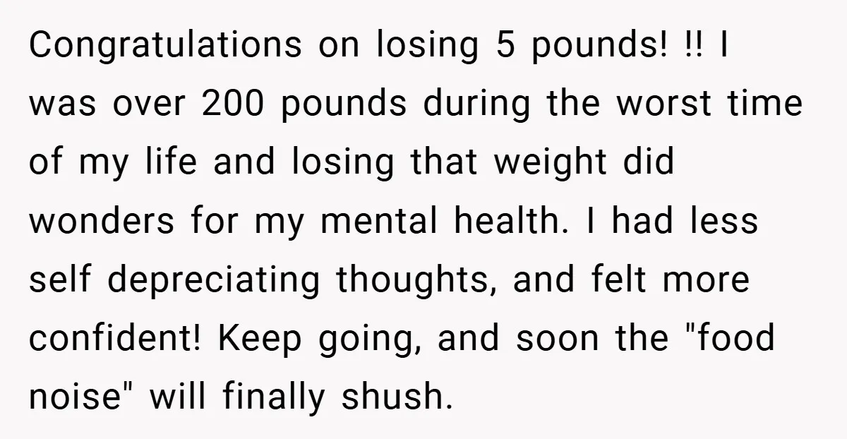 Congratulations on losing 5 pounds! !! I was over 200 pounds during the worst time of my life and losing that weight did wonders for my mental health. I had...