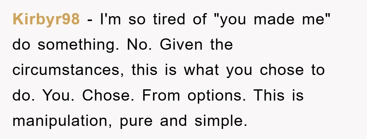 Kirbyr98 − I'm so tired of "you made me" do something. No. Given the circumstances, this is what you chose to do. You. Chose. From options. This is manipulation, pure...