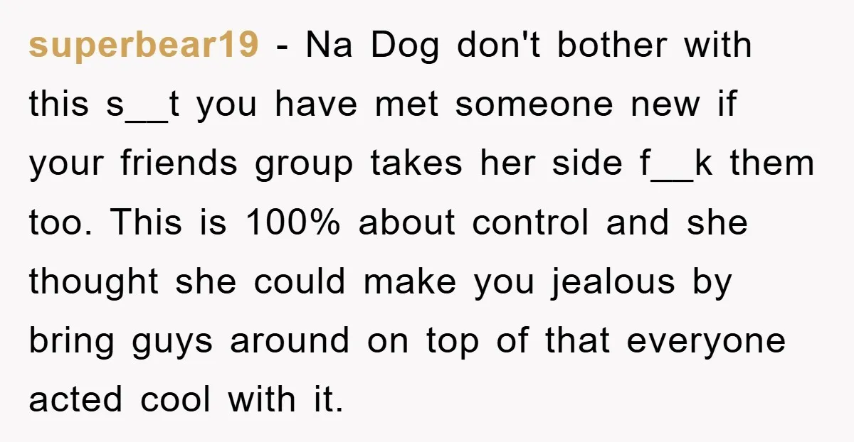 superbear19 − Na Dog don't bother with this s__t you have met someone new if your friends group takes her side f__k them too. This is 100% about control and...