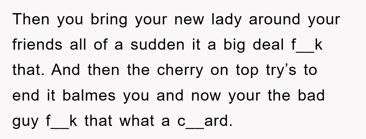 Then you bring your new lady around your friends all of a sudden it a big deal f__k that. And then the cherry on top try’s to end it balmes...