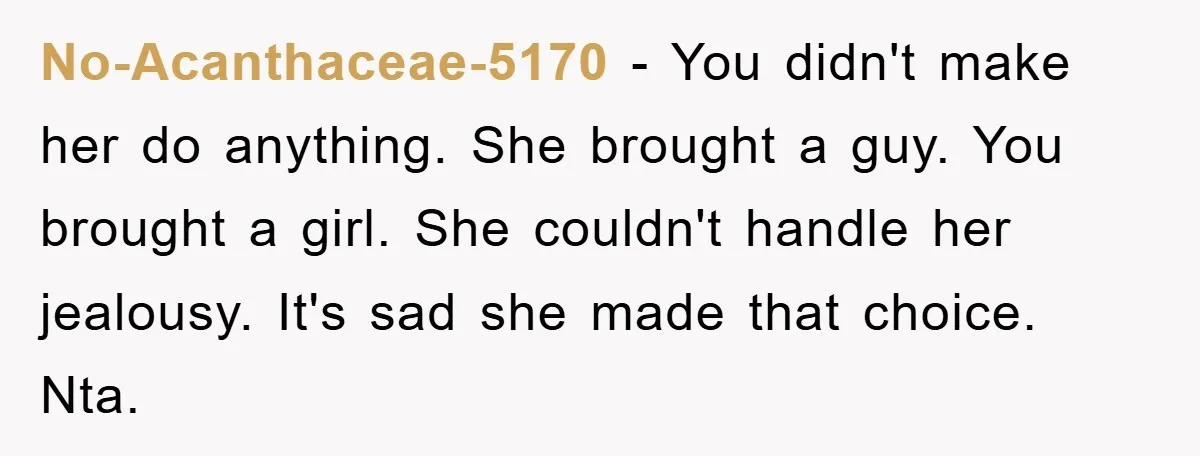 No-Acanthaceae-5170 − You didn't make her do anything. She brought a guy. You brought a girl. She couldn't handle her jealousy. It's sad she made that choice. Nta.