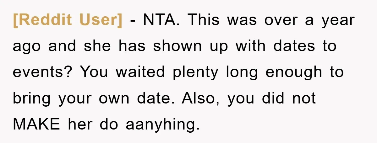 [Reddit User] − NTA. This was over a year ago and she has shown up with dates to events? You waited plenty long enough to bring your own date. Also,...