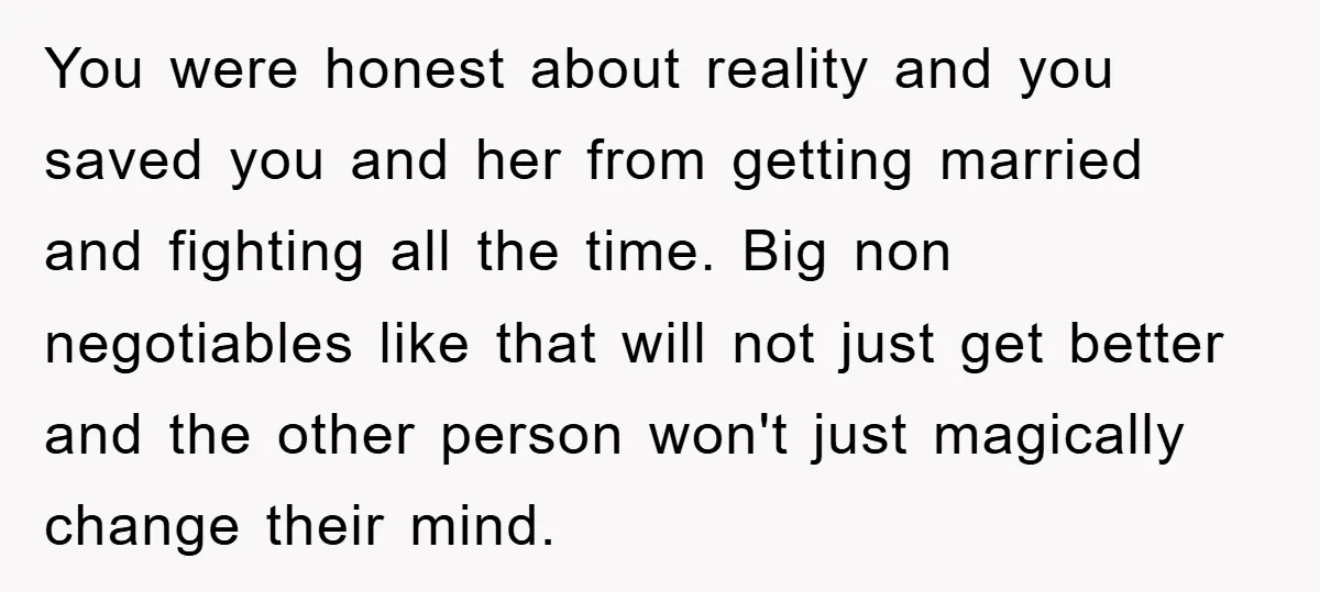 You were honest about reality and you saved you and her from getting married and fighting all the time. Big non negotiables like that will not just get better and...