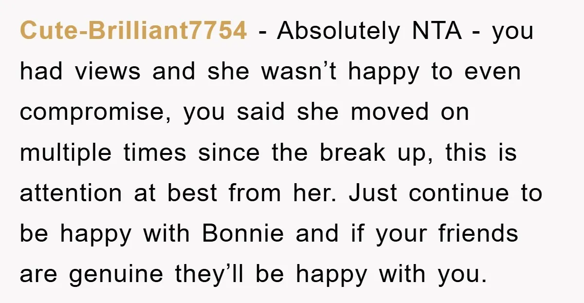 Cute-Brilliant7754 − Absolutely NTA - you had views and she wasn’t happy to even compromise, you said she moved on multiple times since the break up, this is attention at...