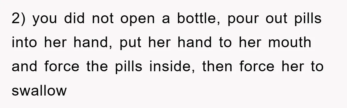 2) you did not open a bottle, pour out pills into her hand, put her hand to her mouth and force the pills inside, then force her to swallow