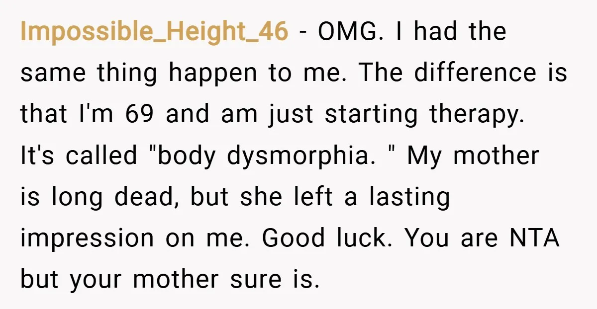 Impossible_Height_46 − OMG. I had the same thing happen to me. The difference is that I'm 69 and am just starting therapy. It's called "body dysmorphia. " My mother is...