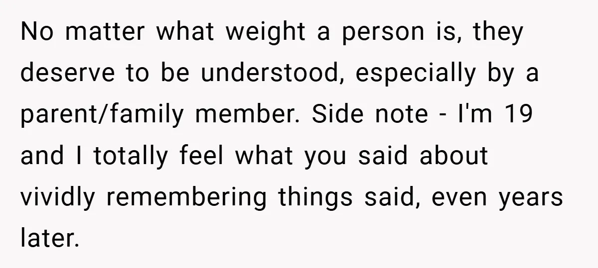 No matter what weight a person is, they deserve to be understood, especially by a parent/family member. Side note - I'm 19 and I totally feel what you said about...