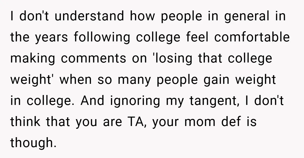 I don't understand how people in general in the years following college feel comfortable making comments on 'losing that college weight' when so many people gain weight in college. And...