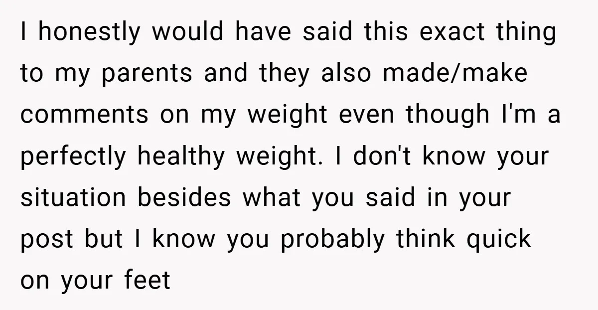 I honestly would have said this exact thing to my parents and they also made/make comments on my weight even though I'm a perfectly healthy weight. I don't know your...