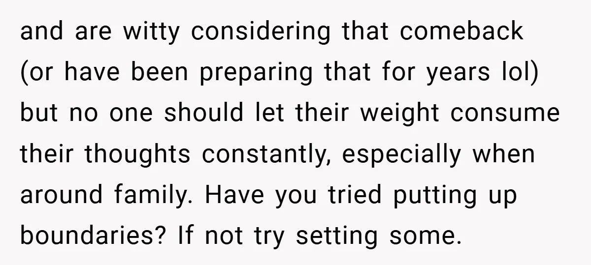 and are witty considering that comeback (or have been preparing that for years lol) but no one should let their weight consume their thoughts constantly, especially when around family. Have...