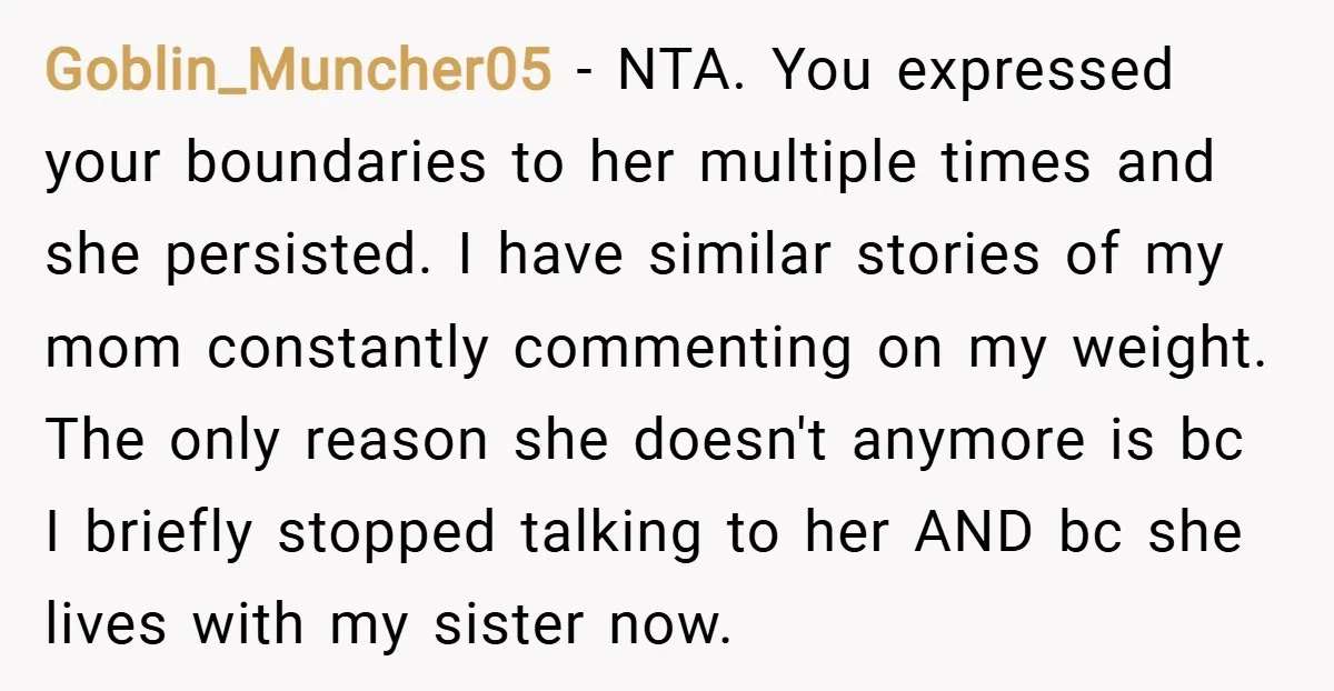 Goblin_Muncher05 − NTA. You expressed your boundaries to her multiple times and she persisted. I have similar stories of my mom constantly commenting on my weight. The only reason she...