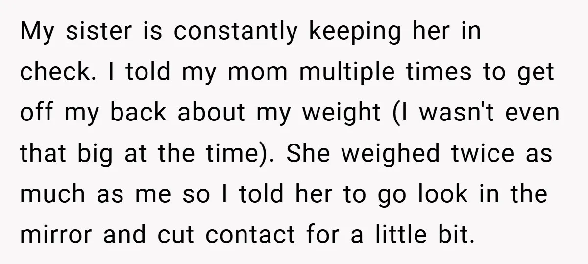My sister is constantly keeping her in check. I told my mom multiple times to get off my back about my weight (I wasn't even that big at the time)....