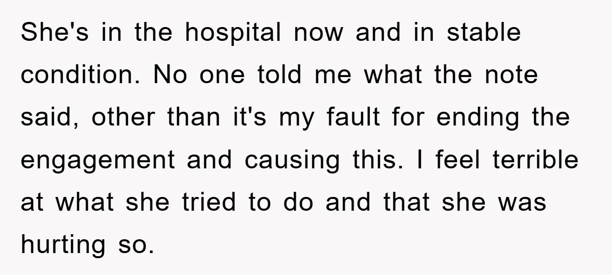She's in the hospital now and in stable condition. No one told me what the note said, other than it's my fault for ending the engagement and causing this. I...