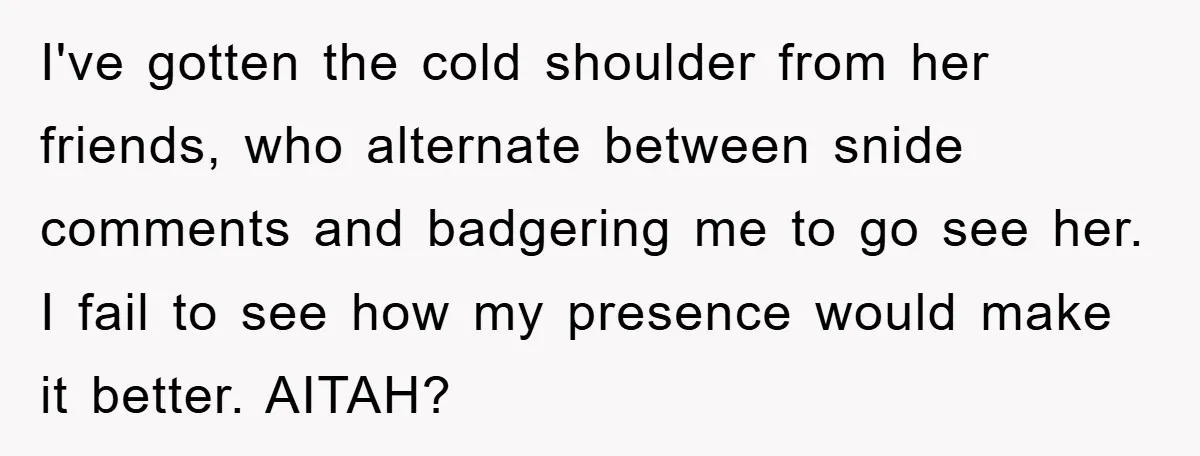 I've gotten the cold shoulder from her friends, who alternate between snide comments and badgering me to go see her. I fail to see how my presence would make it...