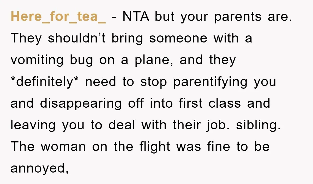 Here_for_tea_ − NTA but your parents are. They shouldn’t bring someone with a vomiting bug on a plane, and they *definitely* need to stop parentifying you and disappearing off into...