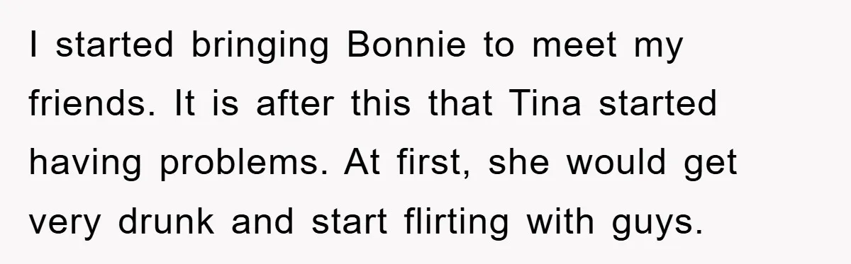 I started bringing Bonnie to meet my friends. It is after this that Tina started having problems. At first, she would get very drunk and start flirting with guys.
