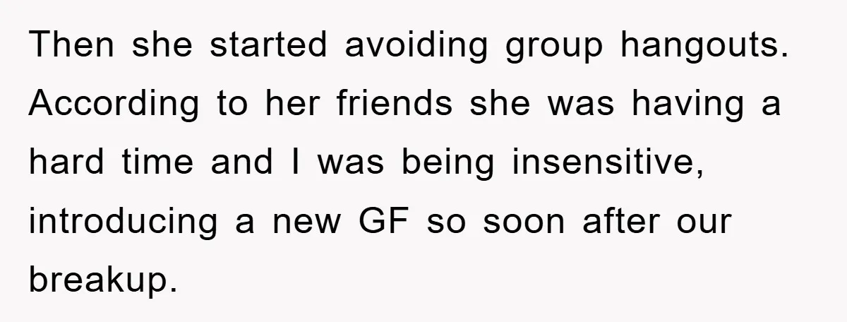 Then she started avoiding group hangouts. According to her friends she was having a hard time and I was being insensitive, introducing a new GF so soon after our breakup.