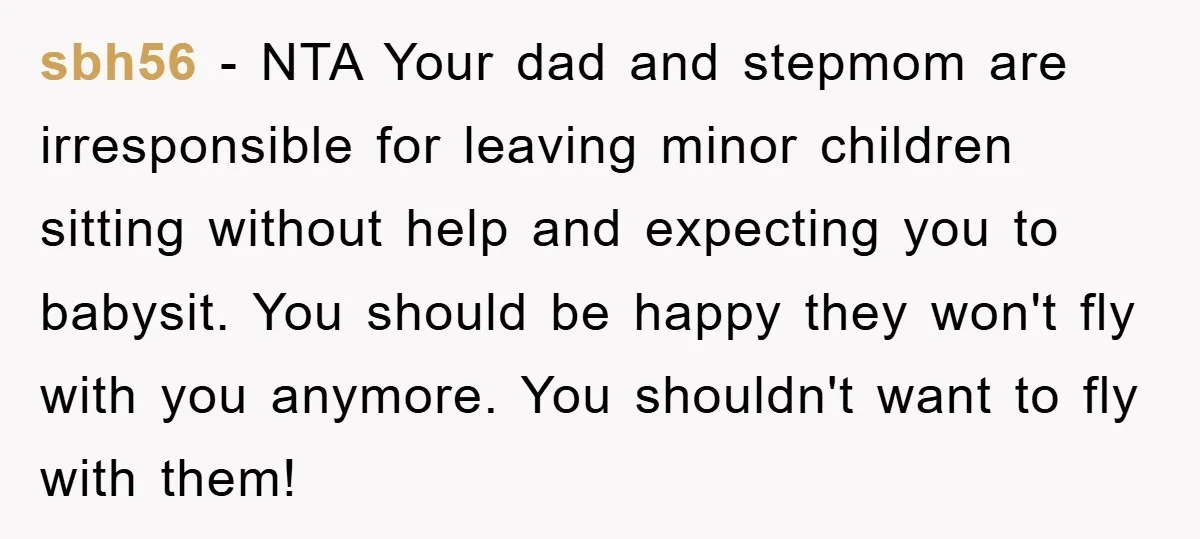 sbh56 − NTA Your dad and stepmom are irresponsible for leaving minor children sitting without help and expecting you to babysit. You should be happy they won't fly with you...