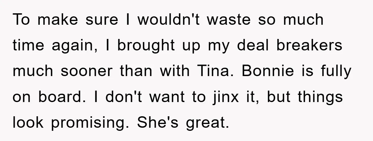 To make sure I wouldn't waste so much time again, I brought up my deal breakers much sooner than with Tina. Bonnie is fully on board. I don't want to...