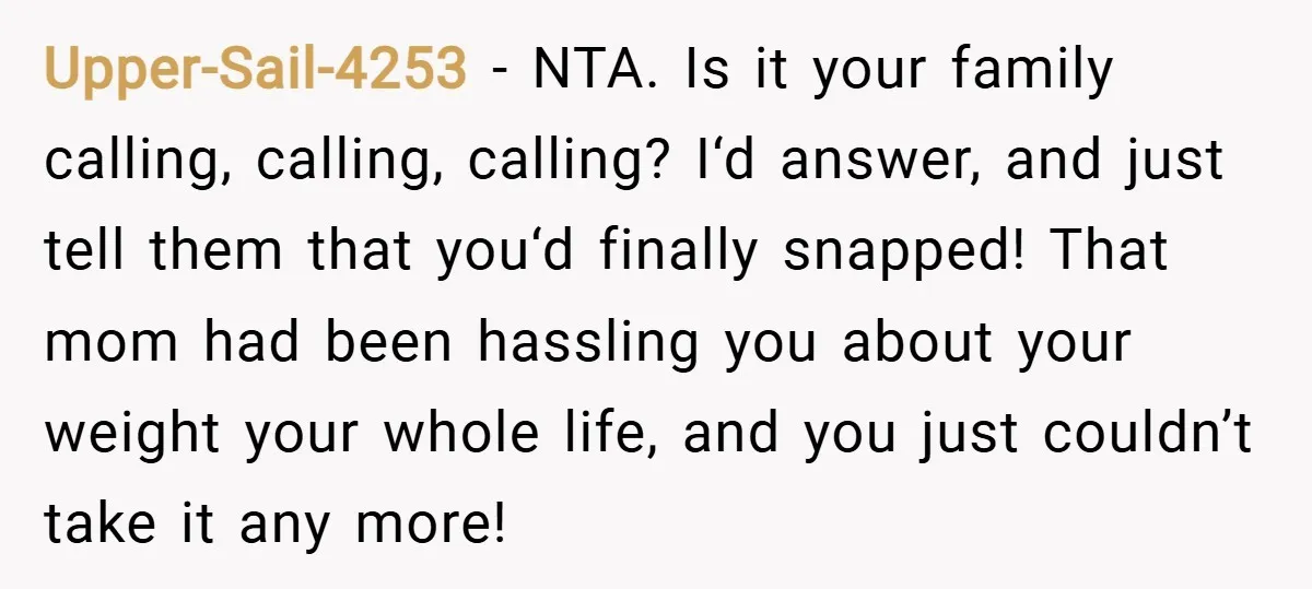 Upper-Sail-4253 − NTA. Is it your family calling, calling, calling? I‘d answer, and just tell them that you‘d finally snapped! That mom had been hassling you about your weight your...