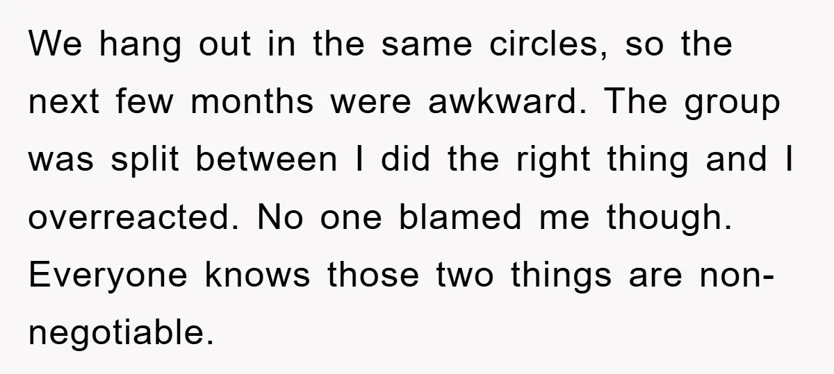 We hang out in the same circles, so the next few months were awkward. The group was split between I did the right thing and I overreacted. No one blamed...