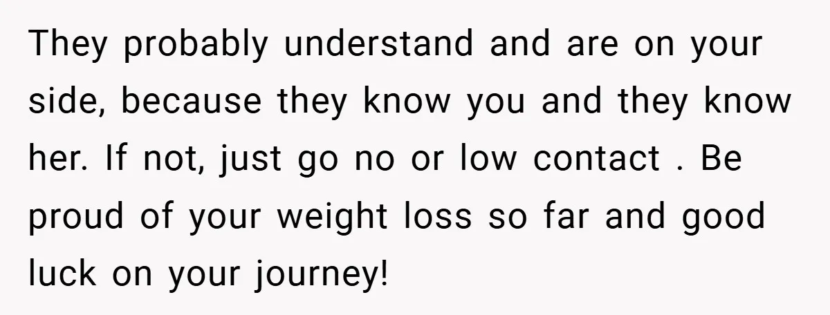 They probably understand and are on your side, because they know you and they know her. If not, just go no or low contact . Be proud of your weight...
