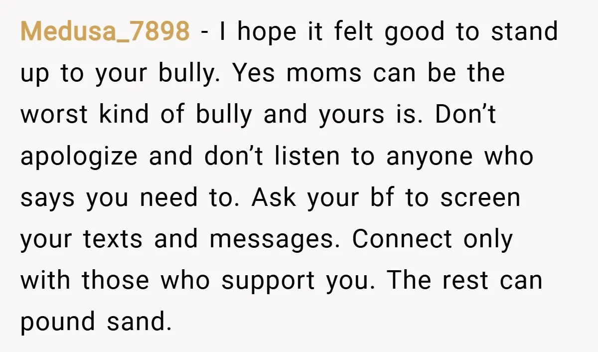 Medusa_7898 − I hope it felt good to stand up to your bully. Yes moms can be the worst kind of bully and yours is. Don’t apologize and don’t listen...