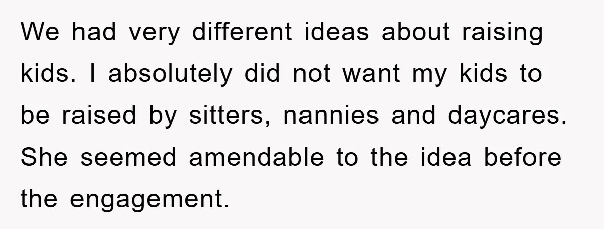 We had very different ideas about raising kids. I absolutely did not want my kids to be raised by sitters, nannies and daycares. She seemed amendable to the idea before...