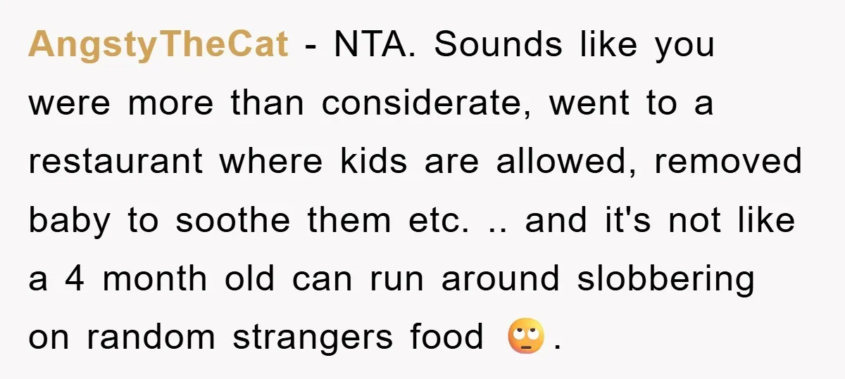 AngstyTheCat − NTA. Sounds like you were more than considerate, went to a restaurant where kids are allowed, removed baby to soothe them etc. .. and it's not like a...