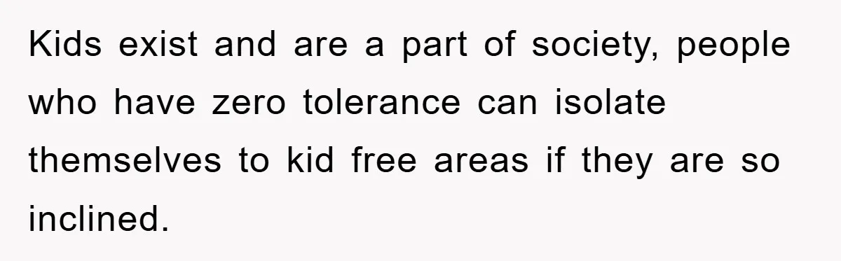 Kids exist and are a part of society, people who have zero tolerance can isolate themselves to kid free areas if they are so inclined.