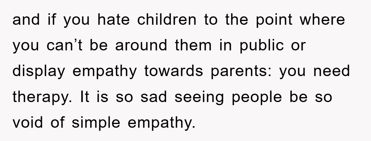 and if you hate children to the point where you can’t be around them in public or display empathy towards parents: you need therapy. It is so sad seeing people...