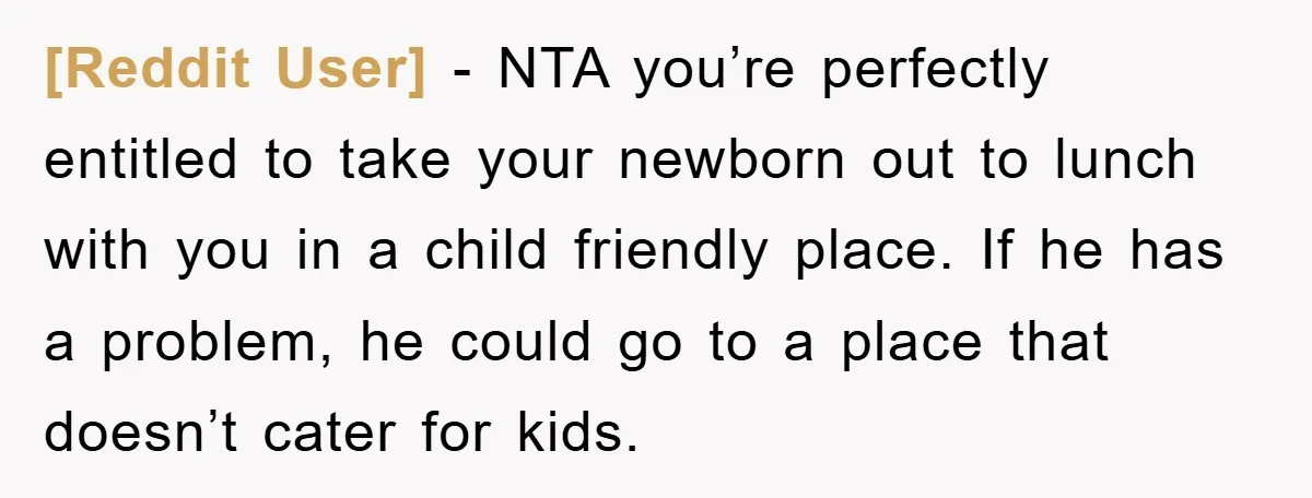 [Reddit User] − NTA you’re perfectly entitled to take your newborn out to lunch with you in a child friendly place. If he has a problem, he could go to...