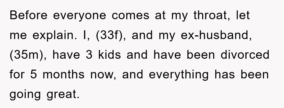 Before everyone comes at my throat, let me explain. I, (33f), and my ex-husband, (35m), have 3 kids and have been divorced for 5 months now, and everything has been...