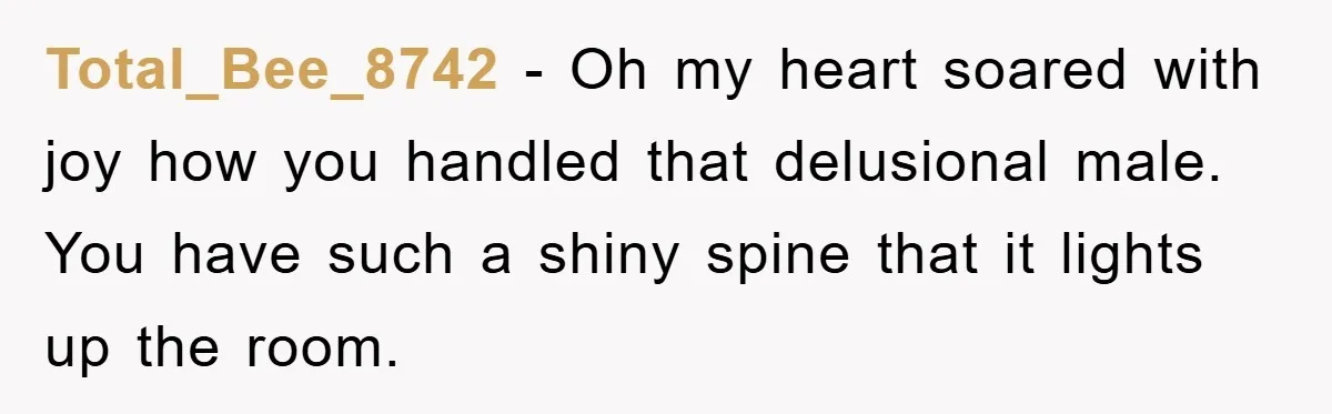 Total_Bee_8742 − Oh my heart soared with joy how you handled that delusional male. You have such a shiny spine that it lights up the room.