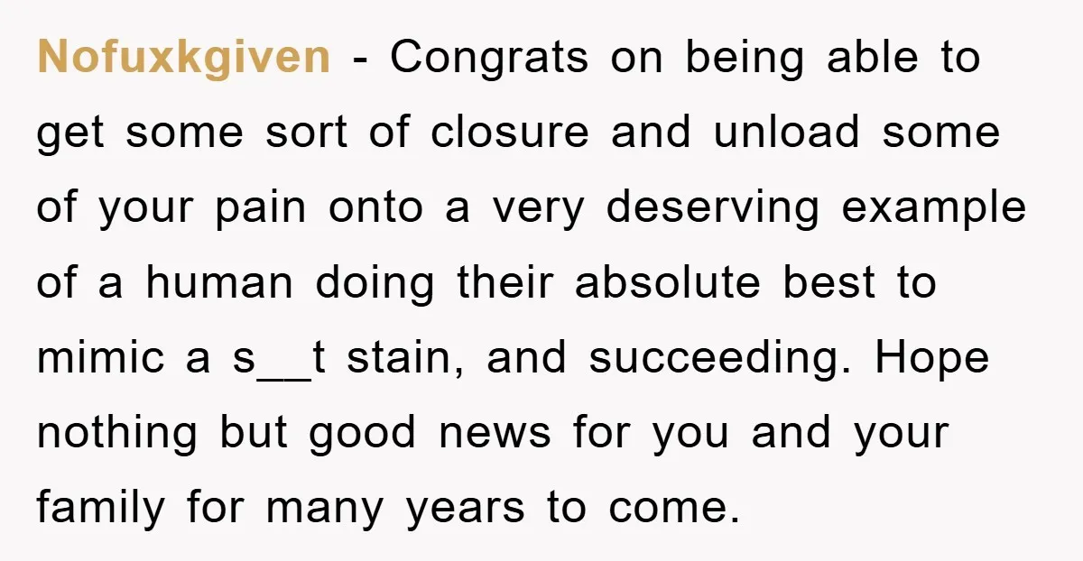 Nofuxkgiven − Congrats on being able to get some sort of closure and unload some of your pain onto a very deserving example of a human doing their absolute best...