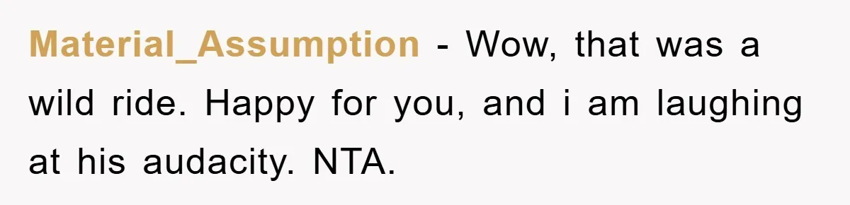 Material_Assumption − Wow, that was a wild ride. Happy for you, and i am laughing at his audacity. NTA.