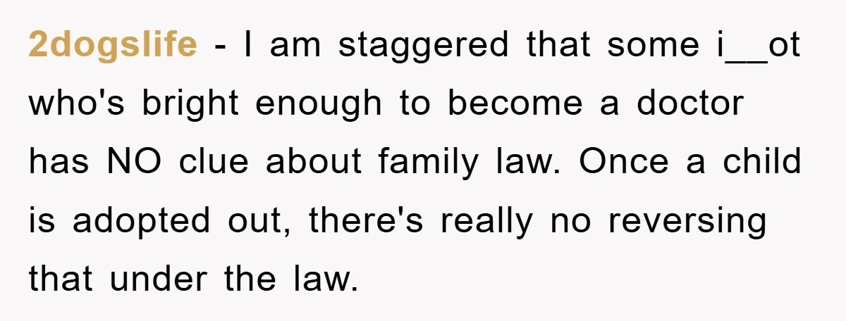 2dogslife − I am staggered that some i__ot who's bright enough to become a doctor has NO clue about family law. Once a child is adopted out, there's really no...