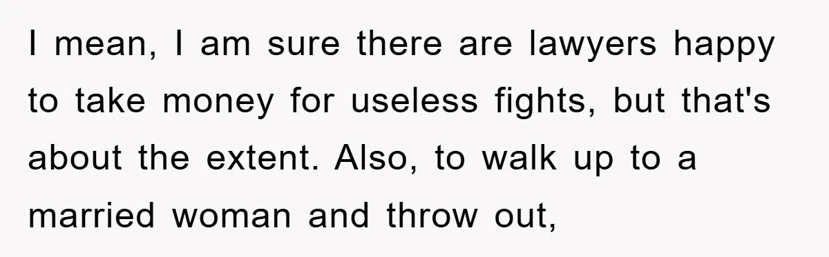 I mean, I am sure there are lawyers happy to take money for useless fights, but that's about the extent. Also, to walk up to a married woman and throw...
