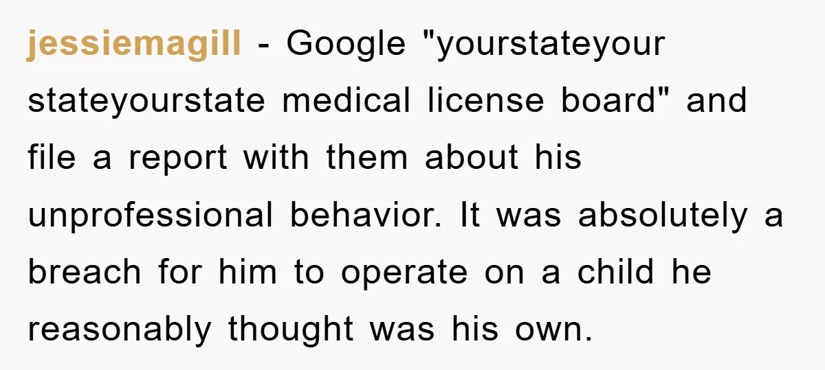 jessiemagill − Google "yourstateyour stateyourstate medical license board" and file a report with them about his unprofessional behavior. It was absolutely a breach for him to operate on a child...