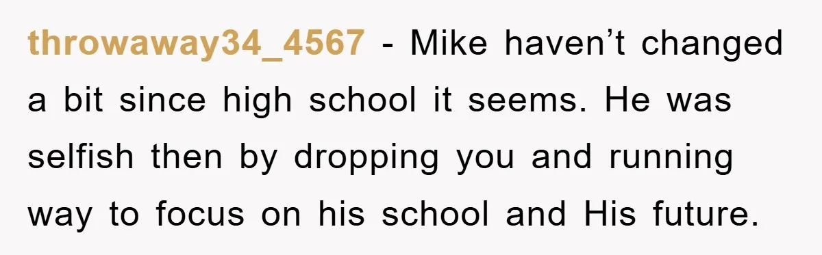 throwaway34_4567 − Mike haven’t changed a bit since high school it seems. He was selfish then by dropping you and running way to focus on his school and His future.