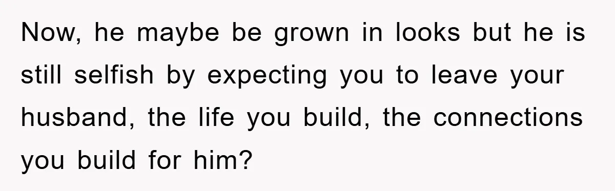 Now, he maybe be grown in looks but he is still selfish by expecting you to leave your husband, the life you build, the connections you build for him?