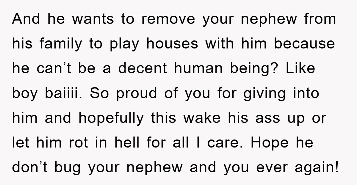 And he wants to remove your nephew from his family to play houses with him because he can’t be a decent human being? Like boy baiiii. So proud of you...