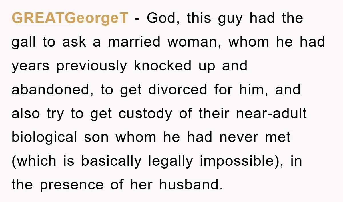 GREATGeorgeT − God, this guy had the gall to ask a married woman, whom he had years previously knocked up and abandoned, to get divorced for him, and also try...