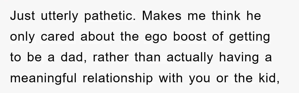 Just utterly pathetic. Makes me think he only cared about the ego boost of getting to be a dad, rather than actually having a meaningful relationship with you or the...